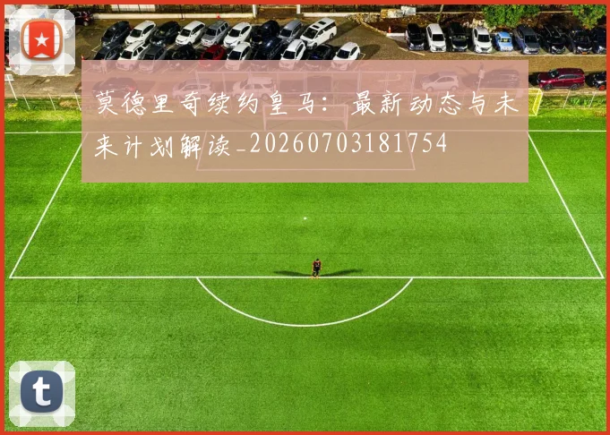 莫德里奇续约皇马:最新动态与未来计划解读_20260703181754