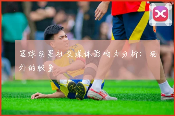 篮球明星社交媒体影响力分析:场外的较量