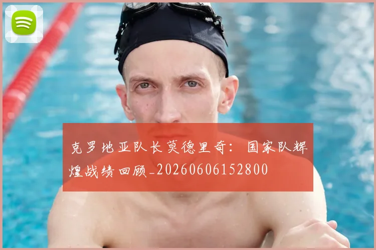 克罗地亚队长莫德里奇:国家队辉煌战绩回顾_20260606152800