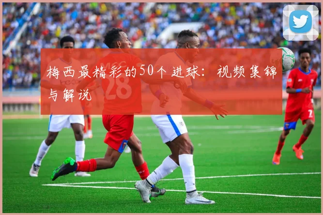 梅西最精彩的50个进球：视频集锦与解说