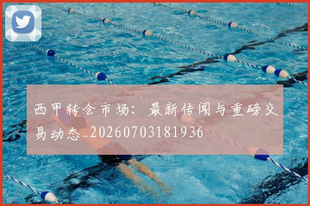 西甲转会市场：最新传闻与重磅交易动态_20260703181936