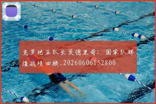 克罗地亚队长莫德里奇:国家队辉煌战绩回顾_20260606152800