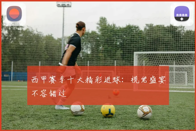 西甲赛季十大精彩进球:视觉盛宴不容错过