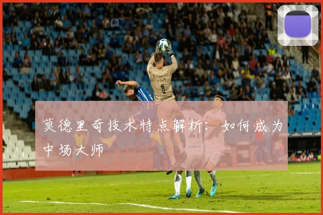 莫德里奇技术特点解析:如何成为中场大师